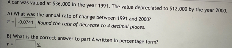 A car was valued at $36,000 in the year 1991. The value depreciated to $12,000 by the year 2000. 
A) What was the annual rate of change between 1991 and 2000?
r=-0.0741 Round the rate of decrease to 4 decimal places. 
B) What is the correct answer to part A written in percentage form?
r=□ %.