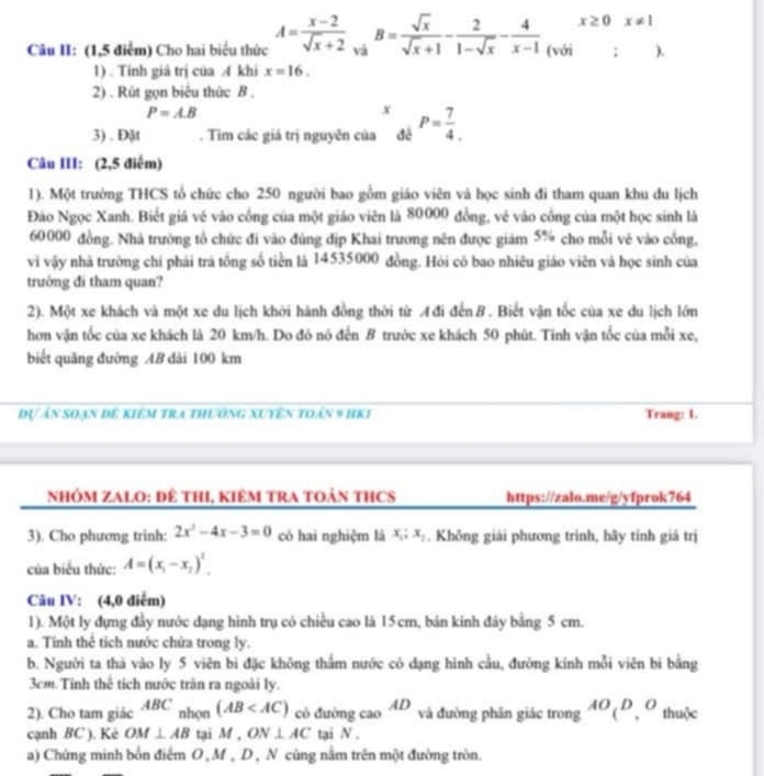 Câu II: (1,5 điểm) Cho hai biểu thức A= (x-2)/sqrt(x)+2  :_vaB= sqrt(x)/sqrt(x)+1 - 2/1-sqrt(x) - 4/x-1 (voi)beginarrayr x≥ 0x!= 1 endarray
1) . Tính giá trị của A khi x=16.
2) . Rút gọn biểu thức B .
P=AB
x
3) . Đật . Tìm các giá trị nguyên của đé P= 7/4 .
Câu III: (2,5 điểm)
1). Một trường THCS tổ chức cho 250 người bao gồm giáo viên và học sinh đi tham quan khu du lịch
Đảo Ngọc Xanh. Biết giá vé vào cống của một giáo viên là 80000 đồng, vẻ vào công của một học sinh là
60000 đồng. Nhà trường tổ chức đi vào đùng địp Khai trương nên được giám 5% cho mỗi vẻ vào cồng,
vi vậy nhà trường chi phái trả tổng số tiền là 14535000 đồng. Hỏi có bao nhiêu giáo viên và học sinh của
trường đi tham quan?
2). Một xe khách và một xe du lịch khởi hành đồng thời từ A đi đến B . Biết vận tốc của xe du lịch lớn
hơn vận tốc của xe khách là 20 km/h. Do đó nó đến B trước xe khách 50 phút. Tinh vận tốc của mỗi xe,
biết quãng đưỡng AB dài 100 km
Đự án soạn đê kiêm tra thường xuyên toán 9 hKI Trang: 1.
NhÓM ZALO: Đê THI, kIêM TRA TOản THCS https://zalo.me/g/yfprok764
3). Cho phương trinh: 2x^2-4x-3=0 có hai nghiệm là x_1;x_2. Không giải phương trình, hãy tính giá trị
của biểu thức: A=(x_1-x_2)^2.
Câu IV: (4,0 điểm)
1). Một ly đựng đầy nước dạng hình trụ có chiều cao là 15cm, bản kinh đây bằng 5 cm.
a. Tính thể tích nước chứa trong ly.
b. Người ta thả vào ly 5 viên bi đặc không thắm nước có dạng hình cầu, đường kính mỗi viên bi bằng
3cm.Tinh thể tích nước trận ra ngoài ly.
2). Cho tam giác ABC nhọn (AB có đường cao AD và đường phân giác trong AO_(D_,O thuộc
cạnh BC ). Kè OM ⊥ AB tại M,ON⊥ AC tại N .
a) Chứng minh bốn điểm O , M , D , N cũng nằm trên một đường tròn.