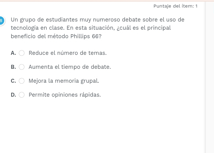 Puntaje del ítem: 1
Un grupo de estudiantes muy numeroso debate sobre el uso de
tecnología en clase. En esta situación, ¿cuál es el principal
beneficio del método Phillips 66?
A. Reduce el número de temas.
B. Aumenta el tiempo de debate.
C. Mejora la memoria grupal.
D. Permite opiniones rápidas.