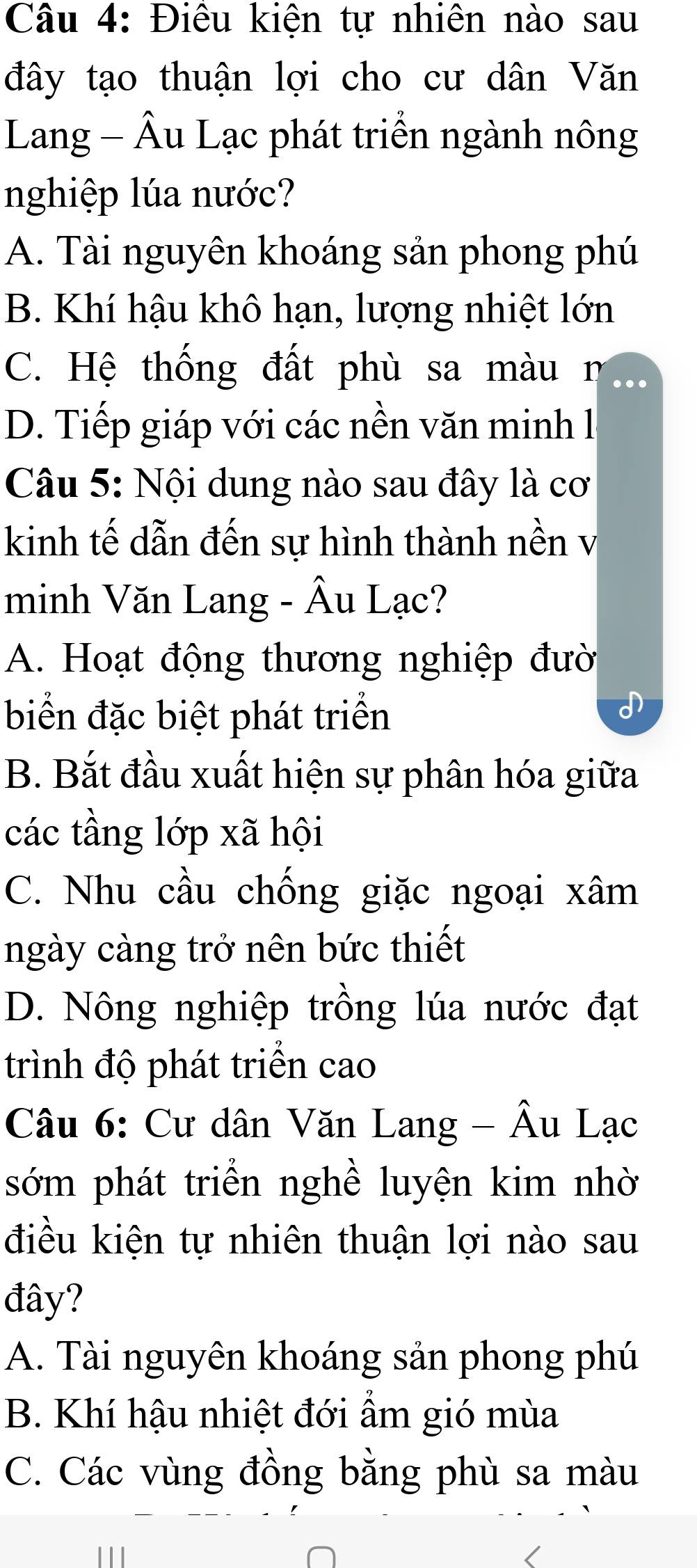 Điêu kiện tự nhiên nào sau
đây tạo thuận lợi cho cư dân Văn
Lang - Âu Lạc phát triển ngành nông
nghiệp lúa nước?
A. Tài nguyên khoáng sản phong phú
B. Khí hậu khô hạn, lượng nhiệt lớn
C. Hệ thống đất phù sa màun
D. Tiếp giáp với các nền văn minh lị
Câu 5: Nội dung nào sau đây là cơ
kinh tế dẫn đến sự hình thành nền v
minh Văn Lang - Âu Lạc?
A. Hoạt động thương nghiệp đườ
biển đặc biệt phát triển
B. Bắt đầu xuất hiện sự phân hóa giữa
các tầng lớp xã hội
C. Nhu cầu chống giặc ngoại xâm
ngày càng trở nên bức thiết
D. Nông nghiệp trồng lúa nước đạt
trình độ phát triển cao
Câu 6: Cư dân Văn Lang - Âu Lạc
sớm phát triển nghề luyện kim nhờ
điều kiện tự nhiên thuận lợi nào sau
đây?
A. Tài nguyên khoáng sản phong phú
B. Khí hậu nhiệt đới ẩm gió mùa
C. Các vùng đồng bằng phù sa màu