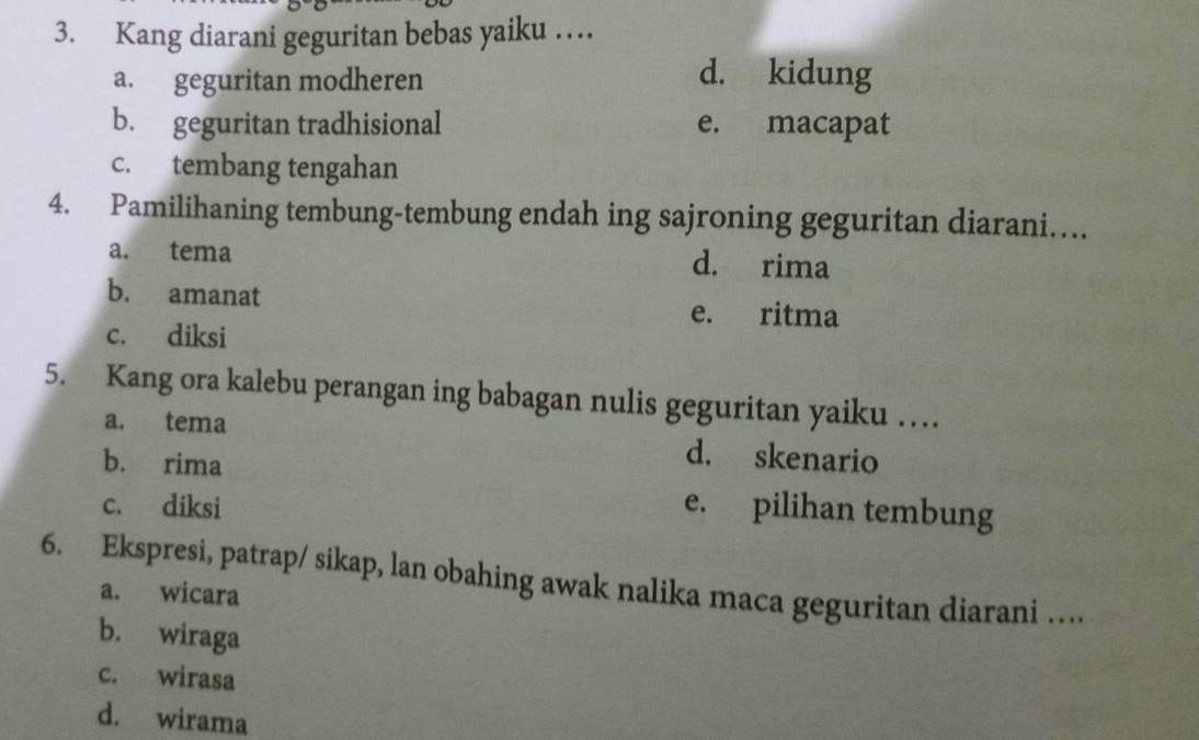 Kang diarani geguritan bebas yaiku …
a. geguritan modheren d. kidung
b. geguritan tradhisional e. macapat
c. tembang tengahan
4. Pamilihaning tembung-tembung endah ing sajroning geguritan diarani…
a. tema d. rima
b. amanat
e. ritma
c. diksi
5. Kang ora kalebu perangan ing babagan nulis geguritan yaiku …
a. tema d. skenario
b. rima
c. diksi e. pilihan tembung
6. Ekspresi, patrap/ sikap, lan obahing awak nalika maca geguritan diarani …
a. wicara
b. wiraga
c. wirasa
d. wirama