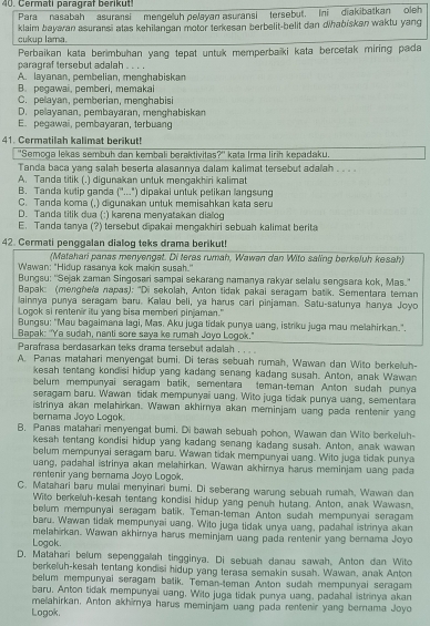 Cermati paragraf berikut
Para nasabah asuransi mengeluh pelayan asuransi tersebut. Ini diakibatkan oleh
cukup lama. klaim bayavan asuransi alas kehilangan motor terkesan berbelit-belit dan dhabískan waktu yang
Perbaikan kata berimbuhan yang tepat untuk memperbaiki kata bercetak miring pada
paragraf tersebut adalah . . . .
A. layanan, pembelian, menghabiskan
B. pegawai, pemberi, memakai
C. pelayan, pemberian, menghabisi
D. pelayanan, pembayaran, menghabiskan
E. pegawai, pembayaran, terbuang
41. Cermatilah kalimat berikut!
''Semoga lekas sembuh dan kembali beraktivitas?' kata Irma lirih kepadaku.
Tanda baca yang salah beserta alasannya dalam kalimat tersebut adalah . . . .
A. Tanda titik (.) digunakan untuk mengakhiri kalimat
B. Tanda kulip ganda (''..") dipakai untuk pelikan langsung
C. Tanda koma (,) digunakan untuk memisahkan kata seru
D. Tanda tilik dua (:) karena menyatakan dialog
E. Tanda tanya (?) tersebut dipakai mengakhiri sebuah kalimat berita
42. Cermati penggalan dialog teks drama berikut!
(Matahari panas menyenget. Di teras rumah, Wawen dan Wito saling berkeluh kesah)
Wawan: "Hidup rasanya kok makin susah."
Bungsu: ''Sejak zaman Singosari sampai sekarang namanya rakyar selalu sengsara kok, Mas.'
Bapak: (menghela napas): "Di sekolah, Anton tidak pakai seragam batik. Sementara teman
lainnya punya seragam baru. Kalau beli, ya harus cari pinjaman. Satu-satunya hanya Joyo
Logok si rentenir itu yang bisa memberi pinjaman."
Bungsu: "Mau bagaimana lagi, Mas. Aku juga tidak punya uang, istriku juga mau melahirkan.".
Bapak: "Ya sudah, nanti sore saya ke rumah Joyo Logok."
Parafrasa berdasarkan teks drama tersebut adalah . . .
A. Panas matahari menyengat bumi. Di teras sebuah rumah, Wawan dan Wito berkeluh-
kesah tentang kondisi hidup yang kadang senang kadang susah. Anton, anak Wawan
belum mempunyai seragam batik, sementara teman-teman Anton sudah punya
seragam baru. Wawan tidak mempunyai uang. Wito juga tidak punya uang, sementara
istrinya akan melahirkan. Wawan akhirnya akan meminjam uang pada rentenir yang
bernama Joyo Logok.
B. Panas matahari menyengat bumi. Di bawah sebuah pohon, Wawan dan Wito berkeluh-
kesah tentang kondisi hidup yang kadang senang kadang susah. Anton, anak wawan
belum mempunyai seragam baru. Wawan tidak mempunyai uang. Wito juga tidak punya
uang, padahal istrinya akan melahirkan. Wawan akhirnya harus meminjam uang pada
rentenir yang bemama Joyo Logok.
C. Matahari baru mulai menyinari bumi, Di seberang warung sebuah rumah, Wawan dan
Wito berkeluh-kesah tentang kondisi hidup yang penuh hutang. Anton, anak Wawasn.
belum mempunyal seragam batik. Teman-teman Anton sudah mempunyai seragam
baru. Wawan tidak mempunyai uang, Wito juga tidak unya uang, padahal istrinya akan
melahirkan. Wawan akhimya harus meminjam uang pada rentenir yang bernama Joyo
Logok.
D. Matahari belum sepenggalah tingginya. Di sebuah danau sawah, Anton dan Wito
berkeluh-kesah tentang kondisi hidup yang terasa semakin susah. Wawan, anak Anton
belum mempunyai seragam batik. Teman-teman Anton sudah mempunyai seragam
baru. Anton tidak mempunyai uang, Wilo juga lidak punya uang, padahal istrinya akan
melahirkan. Anton akhimya harus meminjam uang pada rentenir yang bernama Joyo
Logok.