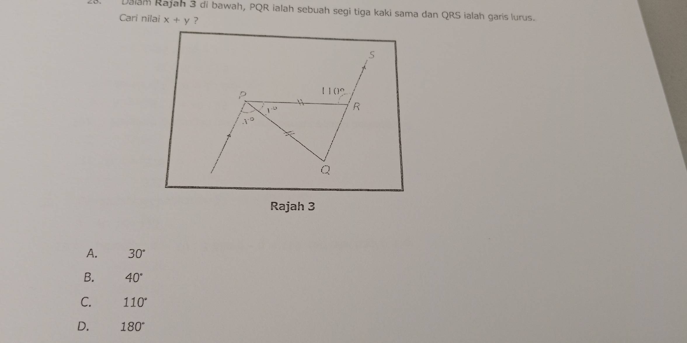 Dalam Rajah 3 di bawah, PQR ialah sebuah segi tiga kaki sama dan QRS ialah garis lurus.
Cari nilai x+y ?
Rajah 3
A. 30°
B. 40°
C. 110°
D. 180°