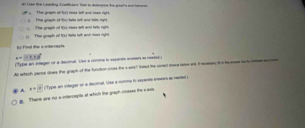 Use the Leading Coefficient Test to determine the graph's end behavior.
A . The graph of f(x) rises left and rises right.
s The graph of f(x) falls left and falls right.
c. The graph of f(x) rises left and falls right.
The graph of f(x) falls left and rises right.
b) Find the x-intercepts.
x=-1.1.0^7
(Type an integer or a decirnal. Use a comma to separate answers as needed.)
At which zeros does the graph of the function cross the x-axis? Select the correct choice below and, if necessary ill in the answer bux to cosbiete your me
A. x=0 (Type an integer or a decimal. Use a comma to separate answers as needed.)
B. There are no x-intercepts at which the graph crosses the x-axis.