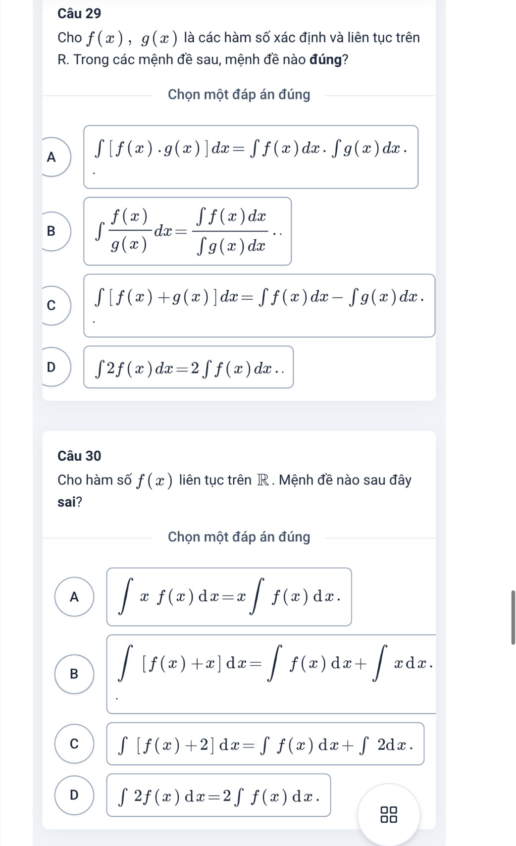 Cho f(x), g(x) là các hàm số xác định và liên tục trên
R. Trong các mệnh đề sau, mệnh đề nào đúng?
Chọn một đáp án đúng
A ∈t [f(x)· g(x)]dx=∈t f(x)dx· ∈t g(x)dx.
B ∈t  f(x)/g(x) dx= ∈t f(x)dx/∈t g(x)dx ..
C ∈t [f(x)+g(x)]dx=∈t f(x)dx-∈t g(x)dx.
D ∈t 2f(x)dx=2∈t f(x)dx.. 
Câu 30
Cho hàm số f(x) liên tục trên R . Mệnh đề nào sau đây
sai?
Chọn một đáp án đúng
A ∈t xf(x)dx=x∈t f(x)dx.
B ∈t [f(x)+x]dx=∈t f(x)dx+∈t xdx.
C ∈t [f(x)+2]dx=∈t f(x)dx+∈t 2dx.
D ∈t 2f(x)dx=2∈t f(x)dx.