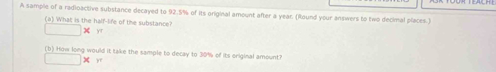 Töür Teäche 
A sample of a radioactive substance decayed to 92.5% of its original amount after a year. (Round your answers to two decimal places.) 
(a) What is the half-life of the substance? 
yr 
(b) How long would it take the sample to decay to 30% of its original amount? 
yr