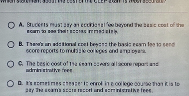 whch statement about the cost of the CLEP exam is mast accurate ?
A. Students must pay an additional fee beyond the basic cost of the
exam to see their scores immediately.
B. There's an additional cost beyond the basic exam fee to send
score reports to multiple colleges and employers.
C. The basic cost of the exam covers all score report and
administrative fees
D. It's sometimes cheaper to enroll in a college course than it is to
pay the exam's score report and administrative fees.