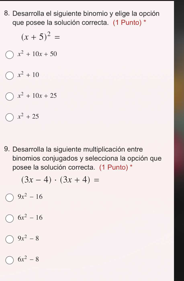 Desarrolla el siguiente binomio y elige la opción
que posee la solución correcta. (1 Punto) *
(x+5)^2=
x^2+10x+50
x^2+10
x^2+10x+25
x^2+25
9. Desarrolla la siguiente multiplicación entre
binomios conjugados y selecciona la opción que
posee la solución correcta. (1 Punto)*
(3x-4)· (3x+4)=
9x^2-16
6x^2-16
9x^2-8
6x^2-8