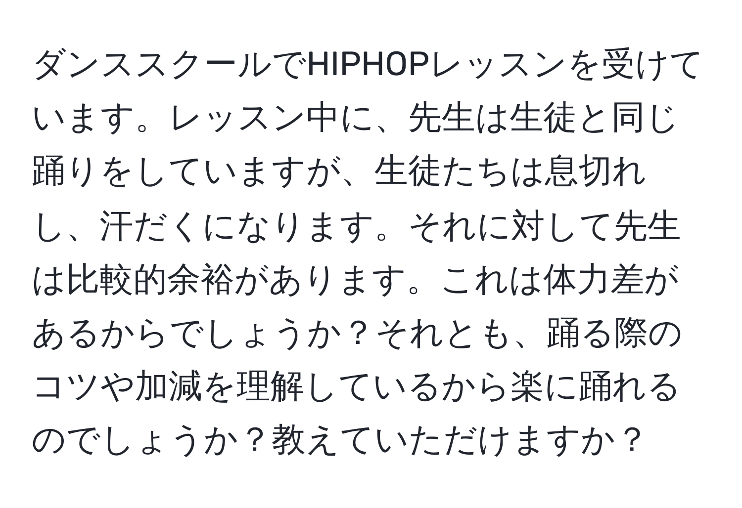 ダンススクールでHIPHOPレッスンを受けています。レッスン中に、先生は生徒と同じ踊りをしていますが、生徒たちは息切れし、汗だくになります。それに対して先生は比較的余裕があります。これは体力差があるからでしょうか？それとも、踊る際のコツや加減を理解しているから楽に踊れるのでしょうか？教えていただけますか？