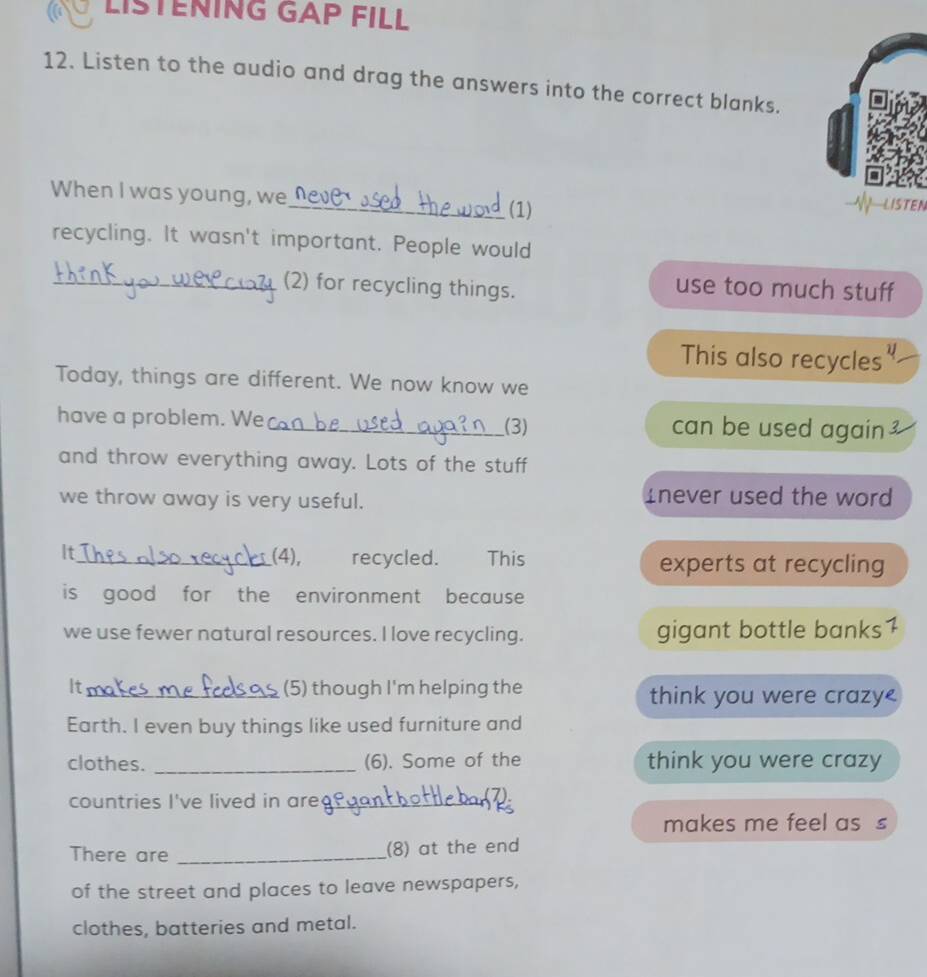 LISTENING GAP FILL 
12. Listen to the audio and drag the answers into the correct blanks. 
When I was young, we_ (1) 
EI 
recycling. It wasn't important. People would 
_(2) for recycling things. 
use too much stuff 
This also recycles" 
Today, things are different. We now know we 
have a problem. We_ (3) can be used again 
and throw everything away. Lots of the stuff 
we throw away is very useful. Inever used the word 
It 
__(4), recycled. This experts at recycling 
is good for the environment because 
we use fewer natural resources. I love recycling. gigant bottle banks1 
It_ (5) though I'm helping the think you were crazy< 
Earth. I even buy things like used furniture and 
clothes. _(6). Some of the think you were crazy 
countries I've lived in are_ 
⑦ 
makes me feel as s 
There are _(8) at the end 
of the street and places to leave newspapers, 
clothes, batteries and metal.