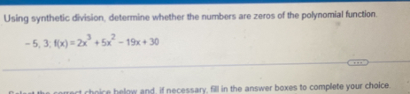 Using synthetic division, determine whether the numbers are zeros of the polynomial function.
-5, 3; f(x)=2x^3+5x^2-19x+30
_ 
t choice below and, if necessary, fill in the answer boxes to complete your choice.