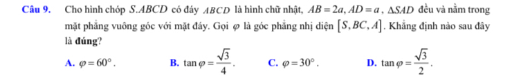 Cho hình chóp S. ABCD có đáy ABCD là hình chữ nhật, AB=2a, AD=a, △ SAD đều và nằm trong
mặt phẳng vuông góc với mặt đáy. Gọi φ là góc phẳng nhị diện [S,BC,A]. Khẳng định nào sau đây
là đúng?
A. varphi =60°. B. tan varphi = sqrt(3)/4 . C. varphi =30°. D. tan varphi = sqrt(3)/2 .