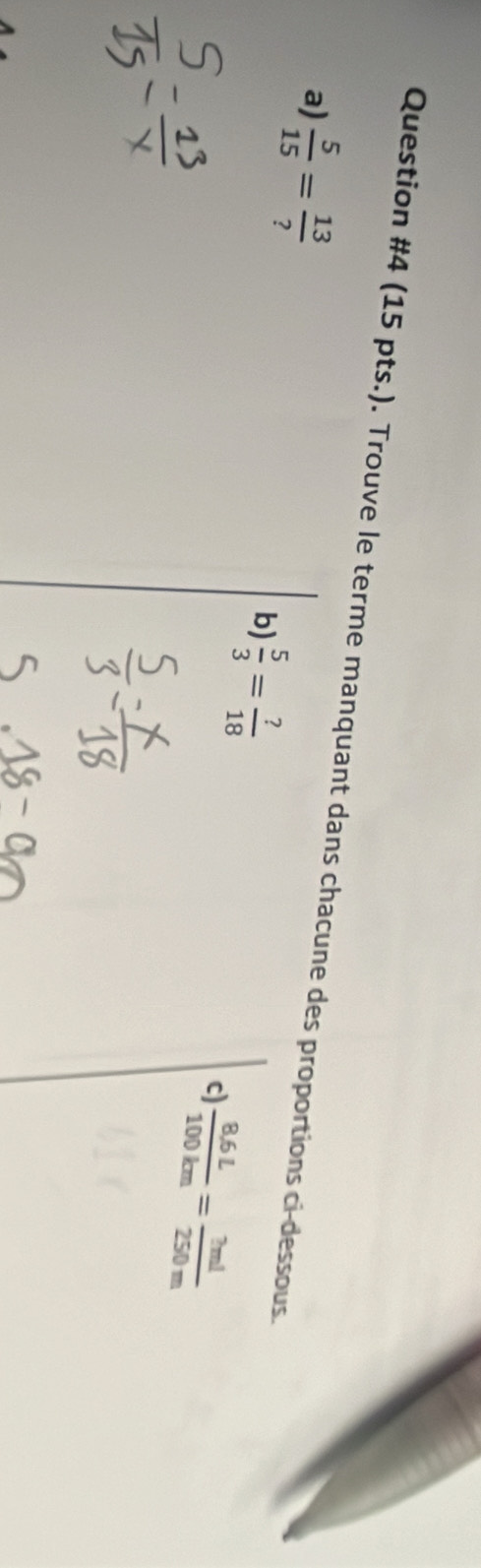 (15 pts.). Trouve le terme manquant dans chacune des proportions ci-dessous. 
a)  5/15 = 13/?  b)  5/3 = ?/18   (8.6L)/100km = 7ml/250m 
c)