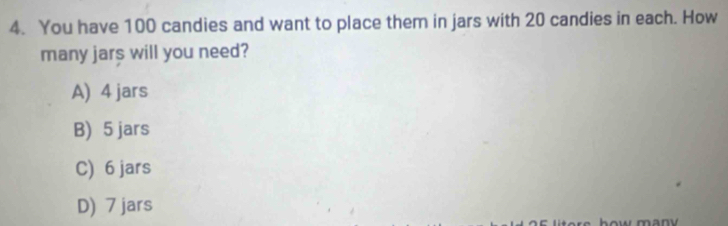 You have 100 candies and want to place them in jars with 20 candies in each. How
many jars will you need?
A) 4 jars
B) 5 jars
C) 6 jars
D) 7 jars manv