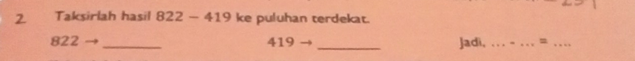 Taksirlah hasil 822-419 ke puluhan terdekat.
822 _ 419 _Jadì,_ 
__=