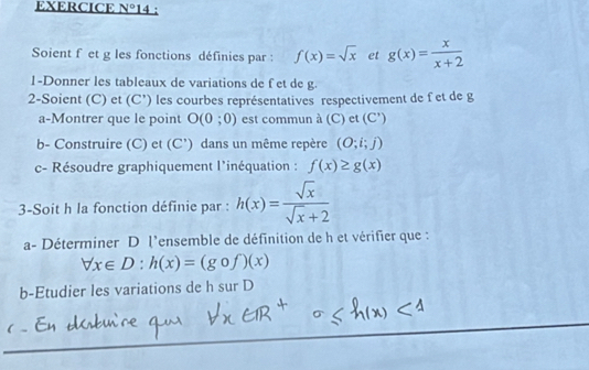 EXERCICE V° 14 : 
Soient f et g les fonctions définies par : f(x)=sqrt(x) et g(x)= x/x+2 
1-Donner les tableaux de variations de f et de g. 
2-Soient (C) et (C') les courbes représentatives respectivement de f et de g
a-Montrer que le point O(0;0) est commun à (C) et (C')
b- Construire (C) et (C') dans un même repère (O;i;j)
c- Résoudre graphiquement l'inéquation : f(x)≥ g(x)
3-Soit h la fonction définie par : h(x)= sqrt(x)/sqrt(x)+2 
a- Déterminer D l’ensemble de définition de h et vérifier que :
forall x∈ D : h(x)=(gof)(f)(x)
b-Etudier les variations de h sur D