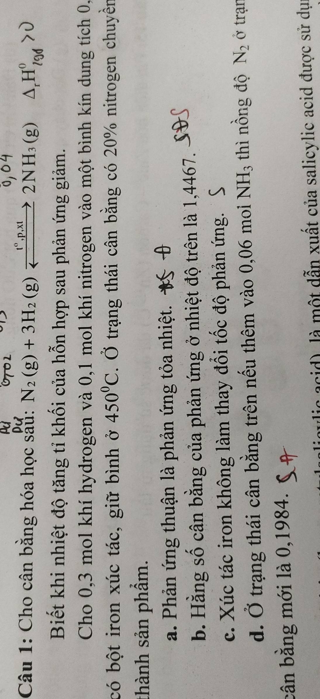 Cho cân bằng hóa học sau: N_2(g)+3H_2(g)xrightarrow _ 1^(circ t)p,2NH_3(g) Δ, H7g > 0
Biết khi nhiệt độ tăng tỉ khối của hỗn hợp sau phản ứng giảm.
Cho 0,3 mol khí hydrogen và 0, 1 mol khí nitrogen vào một bình kín dung tích 0,
có bột iron xúc tác, giữ bình ở 450°C. Ở trạng thái cân bằng có 20% nitrogen chuyền
thành sản phẩm.
a. Phản ứng thuận là phản ứng tỏa nhiệt.
b. Hằng số cân bằng của phản ứng ở nhiệt độ trên là 1,4467.
c. Xúc tác iron không làm thay đổi tốc độ phản ứng.
d. Ở trạng thái cân bằng trên nếu thêm vào 0,06 moi NH_3 thì nồng độ N_2 Ởở trạn
bân bằng mới là 0,1984.
( acid là một dẫn xuất của salicylic acid được sử dụ