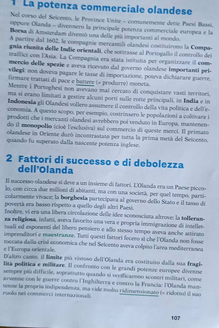 La potenza commerciale olandese
Nel corso del Seicento, le Province Unite - comunemente dette Paesí Bassi,
oppure Olanda - divennero la principale potenza commerciale europea e la
Borsa di Amsterdam diventò una delle più importanti al mondo.
A partire dal 1602, le compagnie mercantili olandesi costituirono la Compa-
gnia riunita delle Indie orientali, che sottrasse al Portogallo il controllo dei
traffici con l'Asia. La Compagnia era stata istituita per organizzare il com-
mercio delle spezie e aveva ricevuto dal governo olandese importanti pri-
vilegi: non doveva pagare le tasse di importazione, poteva dichiarare guerre,
firmare trattati di pace e battere (= produrre) moneta.
Mentre i Portoghesi non avevano mai cercato di conquistare vasti territori,
ma si erano limitati a gestire alcuni porti sulle rotte principali, in India e in
Indonesia gli Olandesi vollero assumere il controllo della vita politica e dell’e-
conomia. A questo scopo, per esempio, costrinsero le popolazioni a coltivare i
prodotti che i mercanti olandesi avrebbero poi venduto in Europa, mantenen-
do il monopolio (cioè l'esclusiva) sul commercio di queste merci. Il primato
olandese in Oriente duró incontrastato per tutta la prima metà del Seicento,
quando fu superato dalla nascente potenza inglese.
2 Fattori di successo e di debolezza
dell'Olanda
Il successo olandese si deve a un insieme di fattori. L'Olanda era un Paese picco-
lo, con circa due milioni di abitanti, ma con una società, per quel tempo, parti-
colarmente vivace; la borghesia partecipava al governo dello Stato e il tasso di
povertà era basso rispetto a quello degli altri Paesi.
Inoltre, vi era una libera circolazione delle idee sconosciuta altrove: la tolleran-
za religiosa, infatti, aveva favorito una vera e propria immigrazione di intellet-
tuali ed esponenti del libero pensiero e allo stesso tempo aveva anche attirato
imprenditori e maestranze. Tutti questi fattori fecero sì che l'Olanda non fosse
toccata dalla crisi economica che nel Seicento aveva colpito l'area mediterranea
e l'Europa orientale.
D'altro canto, il límite più vistoso dell'Olanda era costituito dalla sua fragi-
lità política e militare. Il confronto con le grandi potenze europee divenne
sempre più difficile, soprattutto quando si verificarono scontri militari, come
avvenne con le guerre contro l'Inghilterra e contro la Francia: l'Olanda man-
tenne la propria indipendenza, ma vide molto ridimensionato (= ridotto) il suo
ruolo nei commerci internazionali.
107