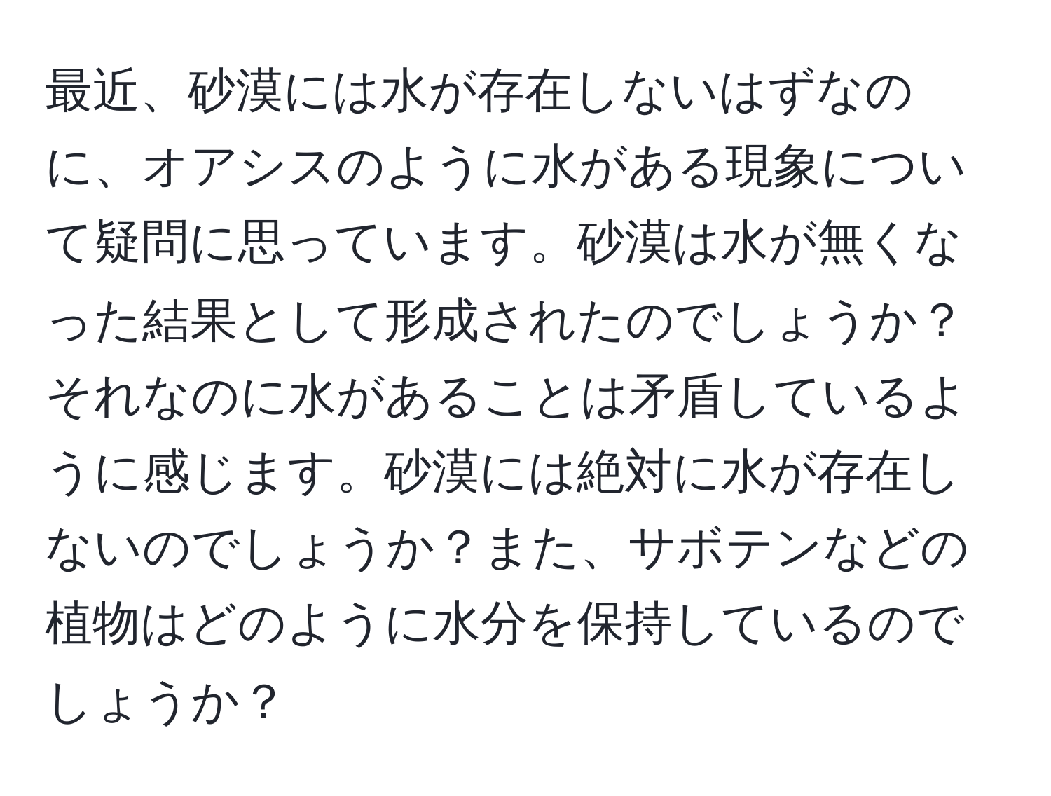 最近、砂漠には水が存在しないはずなのに、オアシスのように水がある現象について疑問に思っています。砂漠は水が無くなった結果として形成されたのでしょうか？それなのに水があることは矛盾しているように感じます。砂漠には絶対に水が存在しないのでしょうか？また、サボテンなどの植物はどのように水分を保持しているのでしょうか？