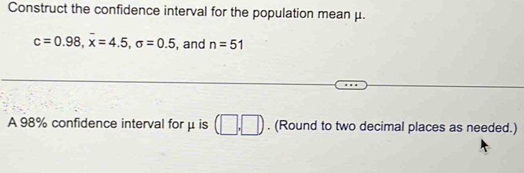 Construct the confidence interval for the population mean μ.
c=0.98, overline x=4.5, sigma =0.5 , and n=51
A 98% confidence interval for μ is (□ ,□ ). (Round to two decimal places as needed.)