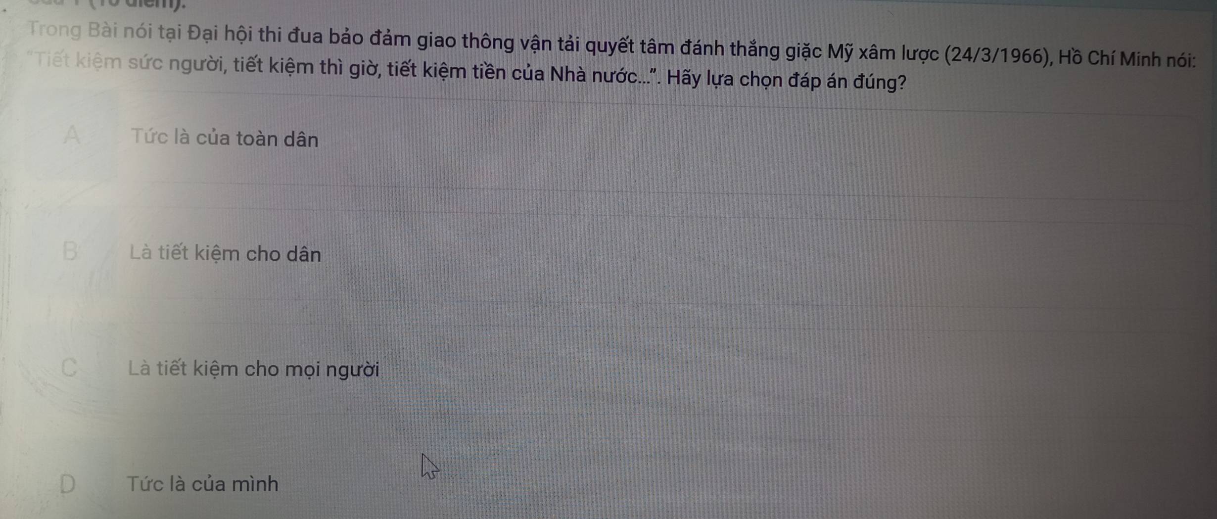 Trong Bài nói tại Đại hội thi đua bảo đảm giao thông vận tải quyết tâm đánh thắng giặc Mỹ xâm lược (24/3/1966), Hồ Chí Minh nói:
"Tiết kiệm sức người, tiết kiệm thì giờ, tiết kiệm tiền của Nhà nước...". Hãy lựa chọn đáp án đúng?
A Tức là của toàn dân
B Là tiết kiệm cho dân
C Là tiết kiệm cho mọi người
Tức là của mình