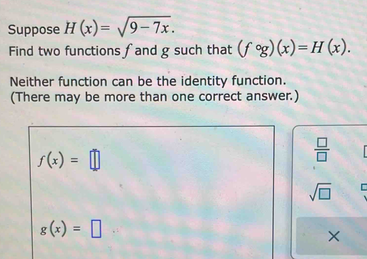 Suppose H(x)=sqrt(9-7x). 
Find two functions fand g such that (fcirc g)(x)=H(x). 
Neither function can be the identity function.
(There may be more than one correct answer.)
f(x)=□
 □ /□  
sqrt(□ )
g(x)=□
×