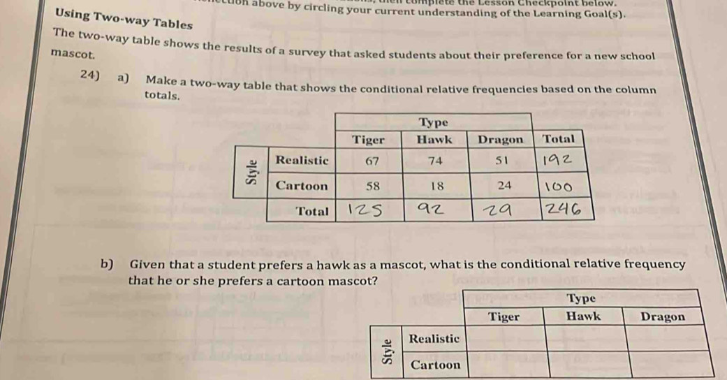 compiete the Lesson Checkpoint below. 
LUOn above by circling your current understanding of the Learning Goal(s). 
Using Two-way Tables 
The two-way table shows the results of a survey that asked students about their preference for a new school 
mascot. 
24) a) Make a two-way table that shows the conditional relative frequencies based on the column 
totals. 
b) Given that a student prefers a hawk as a mascot, what is the conditional relative frequency 
that he or she prefers a cartoon m