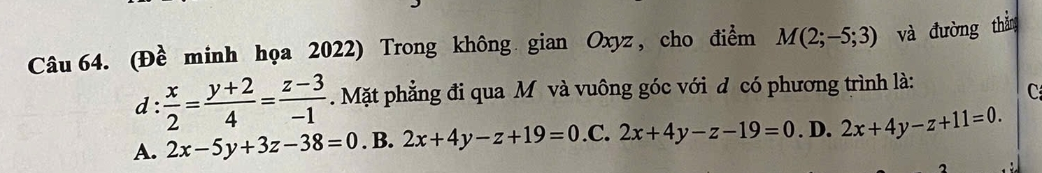 (Đề minh họa 2022) Trong không gian Oxyz, cho điểm M(2;-5;3) và đường thắn
d :  x/2 = (y+2)/4 = (z-3)/-1 .Mặt phẳng đi qua M và vuông góc với d có phương trình là:
C
A. 2x-5y+3z-38=0. B. 2x+4y-z+19=0 .C. 2x+4y-z-19=0. D. 2x+4y-z+11=0.