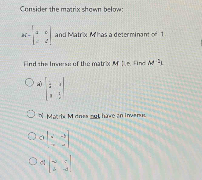 Consider the matrix shown below:
M=beginbmatrix a&b c&dendbmatrix and Matrix M has a determinant of 1.
Find the Inverse of the matrix M (i.e. Find M^(-1)).
a) beginbmatrix  1/a &0 0& 1/2 endbmatrix
b) Matrix M does not have an inverse.
c) beginbmatrix d&-b -c&aendbmatrix
d) beginbmatrix -a&c b&-dendbmatrix