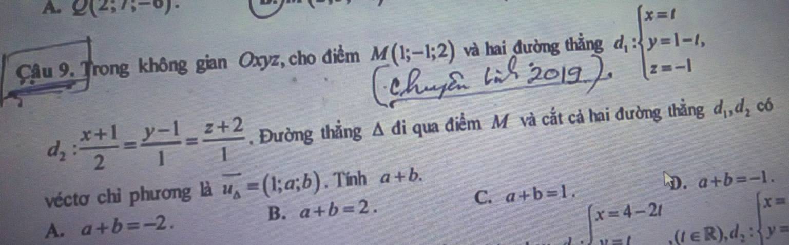 A. Q(2;7;-6). 
Câu 9. Trong không gian Oxyz, cho điểm M(1;-1;2) và hai đường thẳng d_i:beginarrayl x=t y=1-t, z=-1endarray.
d_2: (x+1)/2 = (y-1)/1 = (z+2)/1 . Đường thẳng △ di qua điểm M và cắt cả hai đường thẳng d_1, d_2 có
véctơ chỉ phương là vector u_△ =(1;a;b) , Tính a+b.
DD. a+b=-1.
C. a+b=1.
B. a+b=2.
A. a+b=-2.
∈t _(v=l)^(x=4-2l)(t∈ R),d_2:beginarrayl x= y=endarray.