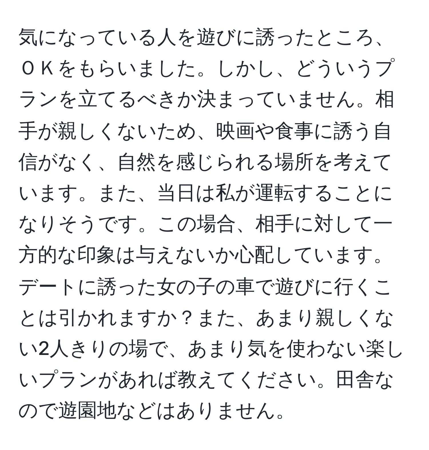 気になっている人を遊びに誘ったところ、ＯＫをもらいました。しかし、どういうプランを立てるべきか決まっていません。相手が親しくないため、映画や食事に誘う自信がなく、自然を感じられる場所を考えています。また、当日は私が運転することになりそうです。この場合、相手に対して一方的な印象は与えないか心配しています。デートに誘った女の子の車で遊びに行くことは引かれますか？また、あまり親しくない2人きりの場で、あまり気を使わない楽しいプランがあれば教えてください。田舎なので遊園地などはありません。