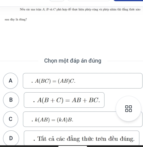 Nếu các ma trận A, B và C phù hợp để thực hiện phép cộng và phép nhãn thì đẳng thức nào
sau dây là đúng?
Chọn một đáp án đúng
A A(BC)=(AB)C.
B A(B+C)=AB+BC.
C k(AB)=(kA)B.
D . Tất cả các đẳng thức trên đều đúng.