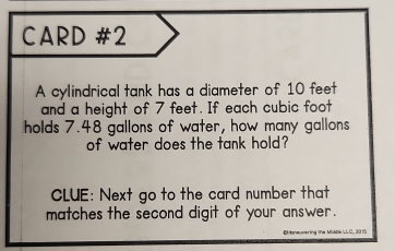 CARD #2 
A cylindrical tank has a diameter of 10 feet
and a height of 7 feet. If each cubic foot
holds 7.48 gallons of water, how many gallons
of water does the tank hold? 
CLUE: Next go to the card number that 
matches the second digit of your answer .