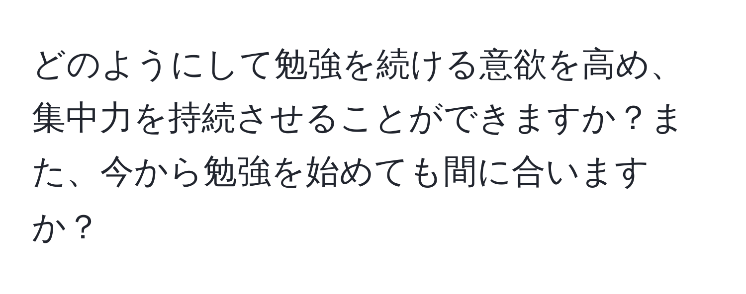 どのようにして勉強を続ける意欲を高め、集中力を持続させることができますか？また、今から勉強を始めても間に合いますか？