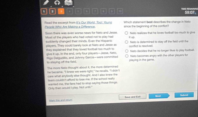1 2 3 4 B 7 9 10 TIME REMANING 59:07..
Rlead the excerpt from It's Our World. Too!: Young Which statement best describes the change in Neto
Peooile Who Are Making a Difference. since the beginning of the conflict?
Soon there was even worse news for Neto and Jesse. Neto realizes that he loves football too much to give
Most off the players who had voted not to play had it up.
suddenly changed their minds. Even the Hispanic Neto is determined to stay off the field until the
players.. They could barely look at Neto and Jesse as conflict is resolved.
they explained that they loved football too much to Neto decides that he no longer likes to play football.
give it up. In the end, only four players—Jesse, Neto,
Rigo Deligudilio, and Johnny Garcia—were committed Neto becomes angry with the other players for
to staying off the field. playing in the game.
The more Neto thought about it, the more determined
he became. "I knew we were right," he recalls. "I didn't
care what anybody else thought. And I also knew the
team couldn't afford to lose me. If the school really
wanted me, the fans had to stop saying those things.
Only then would I play. Not until."
Mark this and retur Sove and Exit Next Submnilt