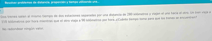 Resolver problemas de distancia, proporción y tiempo utilizando una... 
Dos trenes salen al mismo tiempo de dos estaciones separadas por una distancía de 280 kilómetros y viajan el uno hacía el otro. Un tren viaja a
110 kilómetros por hora mientras que el otro viaja a 90 kilómetros por hora.«Cuánto tiempo toma para que los trenes se encuentren? 
No redondear ningún valor.