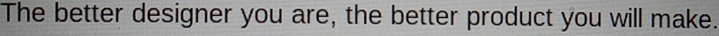 The better designer you are, the better product you will make.