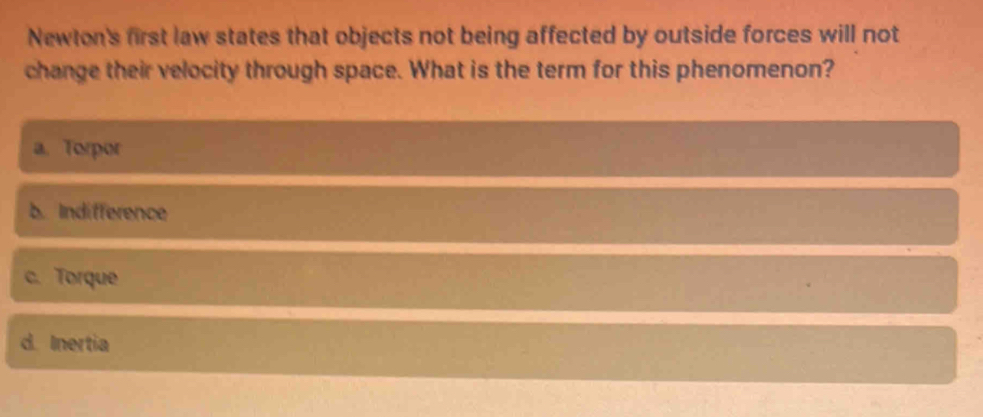 Newton's first law states that objects not being affected by outside forces will not
change their velocity through space. What is the term for this phenomenon?
a. Torpor
b. Indifference
c. Torque
d. Inertia