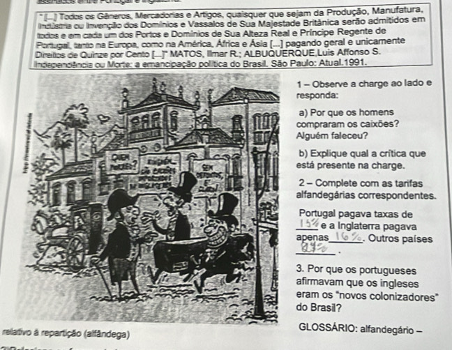 (-) Todos os Gêneros, Mercadorias e Artigos, quaisquer que sejam da Produção, Manufatura, 
Inclústria om Invenção dos Domínios e Vassalos de Sua Majestade Britânica serão admitidos em 
todos e em cada um dos Portos e Domínios de Sua Alteza Real e Príncipe Regente de 
Portugal, tarto na Europa, como na América, África e Ásia (...) pagando geral e unicamente 
Dieios de Quinze por Cento (..)" MATOS, Ilmar R.; ALBUQUERQUE,Luis Affonso S. 
Independêância ou Morte: a emancipação política do Brasil. São Paulo: Atual.1991. 
- Observe a charge ao lado e 
esponda: 
a) Por que os homens 
ompraram os caixões? 
lguém faleceu? 
b) Explique qual a crítica que 
stá presente na charge. 
2 - Complete com as tarifas 
lfandegárias correspondentes. 
Portugal pagava taxas de 
_e a Inglaterra pagava 
penas_ Outros países 
_. 
. Por que os portugueses 
firmavam que os ingleses 
ram os “novos colonizadores” 
o Brasil? 
GLOSSÁRIO: alfandegário - 
relativo à repartição (alfândega)