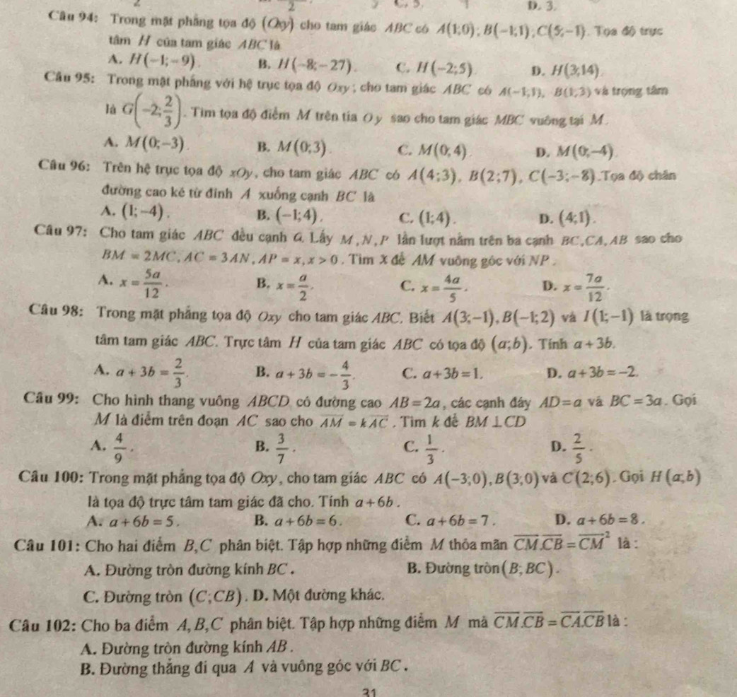 3 D. 3.
Câu 94: Trong mặt phẳng tọa độ (Qy) cho tam giác ABC có A(1;0endpmatrix ;B(-1,1);C(5,-1) Tọa độ trực
tâm H của tam giác ABC là
A. H(-1;-9) B. H(-8;-27). C. H(-2;5) D. H(3,14).
Câu 95: Trong mật phẳng với hệ trục tọa độ Oxy ; cho tam giác ABC c6 A(-1,1),B(1,3) và trọng tâm
lá G(-2; 2/3 ). Tim tọa độ điểm M trên tia O y sao cho tam giác MBC vuỡng tại M
A. M(0;-3) B. M(0;3). C. M(0,4). D. M(0,-4)
Câu 96: Trên hệ trục tọa độ xOy, cho tam giác ABC có A(4;3),B(2;7),C(-3;-8).T 2 độ chân
đường cao ké từ đinh A xuống cạnh BC là
A. (1;-4). B. (-1;4). C. (1;4). D. (4;1).
Câu 97: Cho tam giác ABC đều cạnh G Lấy M,N,P lần lượt nằm trên ba cạnh BC,CA,AB sao cho
BM=2MC,AC=3AN,AP=x,x>0. Tìm X đề AM vuỡng gốc với NP .
A. x= 5a/12 . x= 7a/12 .
B. x= a/2 . x= 4a/5 . D.
C.
Câu 98: Trong mặt phẳng tọa độ Oxy cho tam giác ABC. Biết A(3;-1),B(-1;2) và I(1;-1) là trọng
tâm tam giác ABC. Trực tâm H của tam giác ABC có tọa độ (a;b). Tính a+3b.
A. a+3b= 2/3 . B. a+3b=- 4/3 . C. a+3b=1. D. a+3b=-2.
Câu 99: Cho hình thang vuông ABCD có đường cao AB=2a , các cạnh đáy AD=a vá BC=3a. Gọi
M là điễm trên đoạn AC sao cho overline AM=koverline AC , Tìm k để BM⊥ CD
A.  4/9 .  3/7 ·  1/3 ·  2/5 ·
B.
C.
D.
Câu 100: Trong mặt phẳng tọa độ Oxy, cho tam giác ABC có A(-3;0),B(3;0) và C(2;6) Gọi H(a,b)
là tọa độ trực tâm tam giác đã cho. Tính a+6b.
A. a+6b=5. B. a+6b=6. C. a+6b=7. D. a+6b=8.
Câu 101: Cho hai điểm B,C phân biệt. Tập hợp những điểm M thỏa mãn overline CM.overline CB=overline (CM)^2 là :
A. Đường tròn đường kính BC . B. Đường tròn (B;BC).
C. Đường tròn (C;CB). D. Một đường khác.
Câu 102: Cho ba điểm A, B,C phân biệt. Tập hợp những điểm M mã overline CM.overline CB=overline CA.overline CB là :
A. Đường tròn đường kính AB .
B. Đường thẳng đi qua A và vuông góc với BC .
31