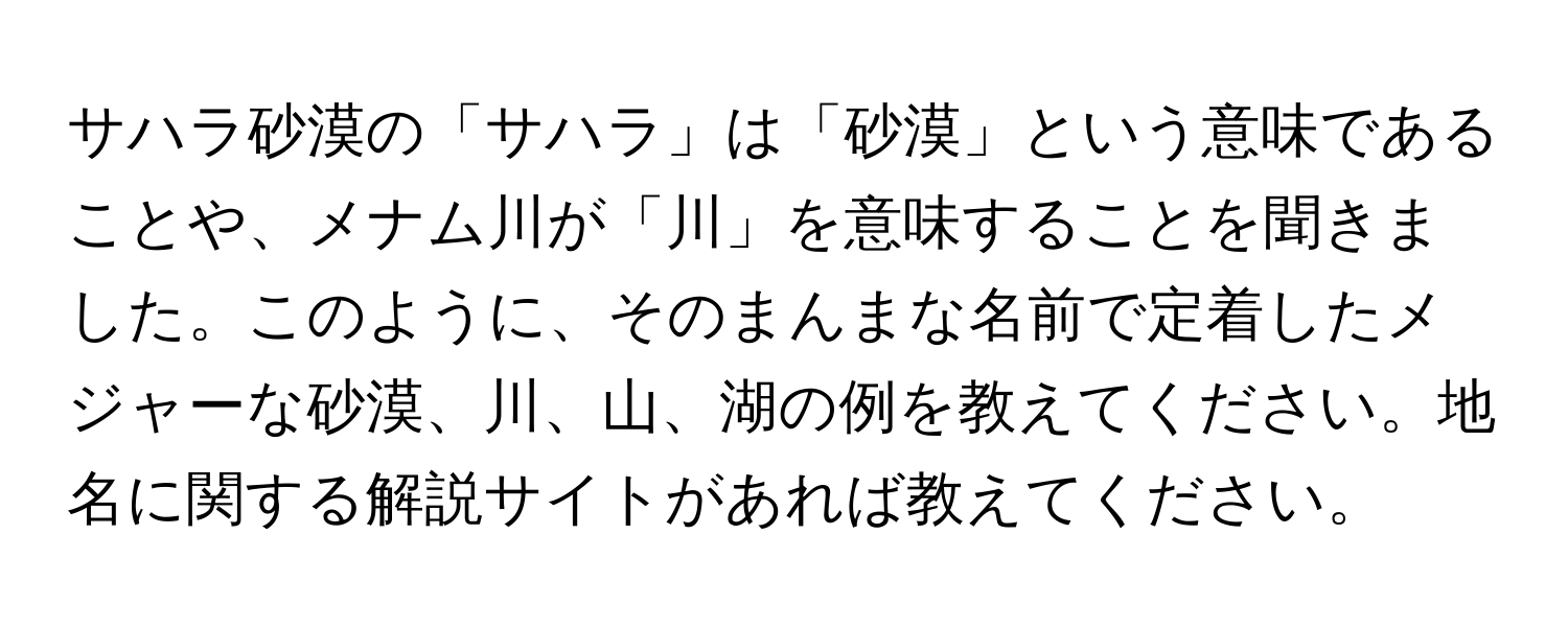 サハラ砂漠の「サハラ」は「砂漠」という意味であることや、メナム川が「川」を意味することを聞きました。このように、そのまんまな名前で定着したメジャーな砂漠、川、山、湖の例を教えてください。地名に関する解説サイトがあれば教えてください。