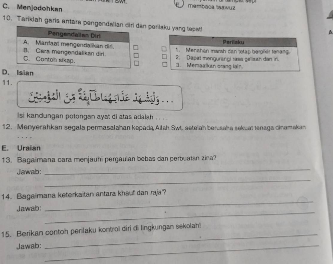 sw membaca taawuz
C. Menjodohkan
10. Tariklah garis antara pengendalian diri dan perilaku yang tepat!
Pengendalian Diri
A
Perilaku
A. Manfaat mengendalikan diri.
1. Menahan marah dan tetap berpikir tenang.
B. Cara mengendalikan diri.
2. Dapat mengurangi rasa gelisah dan iri.
C. Contoh sikap. 3. Memaafkan orang lain.
D. Isian
11.
Isi kandungan potongan ayat di atas adalah . . . .
12. Menyerahkan segala permasalahan kepada Allah Swt. setelah berusaha sekuat tenaga dinamakan
E. Uraian
13. Bagaimana cara menjauhi pergaulan bebas dan perbuatan zina?
Jawab:
_
_
_
14. Bagaimana keterkaitan antara khauf dan raja?
_
Jawab:
_
15. Berikan contoh perilaku kontrol diri di lingkungan sekolah!
Jawab:_