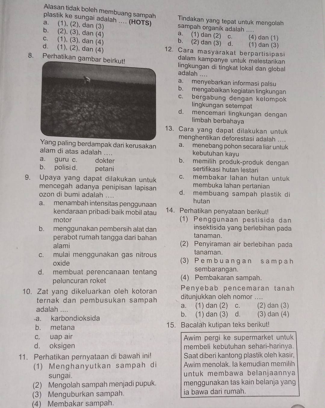 Alasan tidak boleh membuang sampah Tindakan yang tepat untuk mengolah
plastik ke sungai adalah .... (HOTS) sampah organik adalah ....
a. (1), (2), dan (3) a. (1) dan (2) c. _(4) dan (1)
b. (2), (3), dan (4) b. (2) dan (3) d.
c. (1), (3), dan (4) (1) dan (3)
d. (1), (2), dan (4)
12. Cara masyarakat berpartisipasi
8. Perhatikan gambar beirkut!
dalam kampanye untuk melestarikan
lingkungan di tingkat lokal dan global
adalah ...
a. menyebarkan informasi palsu
b. mengabaikan kegiatan lingkungan
c. bergabung dengan kelompok
lingkungan setempat
d. mencemari lingkungan dengan
limbah berbahaya
13. Cara yang dapat dilakukan untuk
menghentikan deforestasi adalah ....
berdampak dari kerusakan a. menebang pohon secara liar untuk
alam di atas adalah ....
kebutuhan kayu
a. guru c. dokter b. memilih produk-produk dengan
b. polisi d. petani sertifikasi hutan lestari
9. Upaya yang dapat dilakukan untuk c. membakar lahan hutan untuk
membuka lahan pertanian
mencegah adanya penipisan lapisan d. membuang sampah plastik di
ozon di bumi adalah ....
a. menambah intensitas penggunaan
hutan
kendaraan pribadi baik mobil atau 14. Perhatikan penyataan berikut!
motor (1) Penggunaan pestisida dan
b. menggunakan pembersih alat dan
insektisida yang berlebihan pada
perabot rumah tangga dari bahan tanaman.
alami 2) Penyiraman air berlebihan pada
c. mulai menggunakan gas nitrous
tanaman.
oxide
(3) P e m b u a n g a n s a m p a h
sembarangan.
d. membuat perencanaan tentang (4) Pembakaran sampah.
peluncuran roket
10. Zat yang dikeluarkan oleh kotoran Penyebab pencemaran tanah
ternak dan pembusukan sampah ditunjukkan oleh nomor ...
adalah .... a. (1) dan (2) c. (2) dan (3)
a. karbondioksida b. (1) dan (3) d. (3) dan (4)
b. metana 15. Bacalah kutipan teks berikut!
c, uap air Awim pergi ke supermarket untuk
d. oksigen membeli kebutuhan sehari-harinya.
11. Perhatikan pernyataan di bawah ini! Saat diberi kantong plastik oleh kasir,
(1) Menghanyutkan sampah di Awim menolak. Ia kemudian memilih
sungai. untuk membawa belanjaannya 
(2) Mengolah sampah menjadi pupuk. menggunakan tas kain belanja yang
(3) Menguburkan sampah. ia bawa dari rumah.
(4) Membakar sampah.