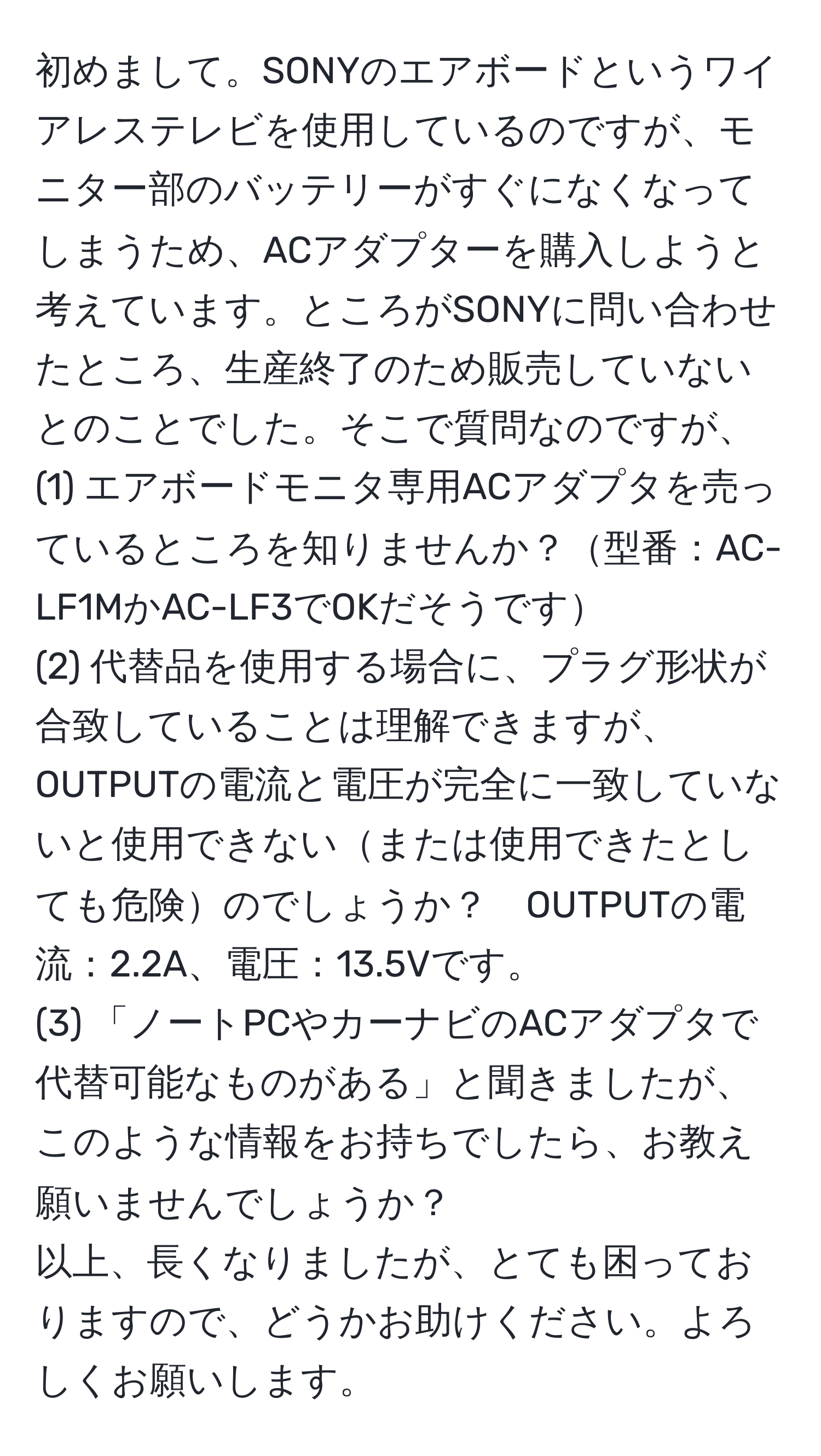 初めまして。SONYのエアボードというワイアレステレビを使用しているのですが、モニター部のバッテリーがすぐになくなってしまうため、ACアダプターを購入しようと考えています。ところがSONYに問い合わせたところ、生産終了のため販売していないとのことでした。そこで質問なのですが、  
(1) エアボードモニタ専用ACアダプタを売っているところを知りませんか？型番：AC-LF1MかAC-LF3でOKだそうです  
(2) 代替品を使用する場合に、プラグ形状が合致していることは理解できますが、OUTPUTの電流と電圧が完全に一致していないと使用できないまたは使用できたとしても危険のでしょうか？　OUTPUTの電流：2.2A、電圧：13.5Vです。  
(3) 「ノートPCやカーナビのACアダプタで代替可能なものがある」と聞きましたが、このような情報をお持ちでしたら、お教え願いませんでしょうか？  
以上、長くなりましたが、とても困っておりますので、どうかお助けください。よろしくお願いします。