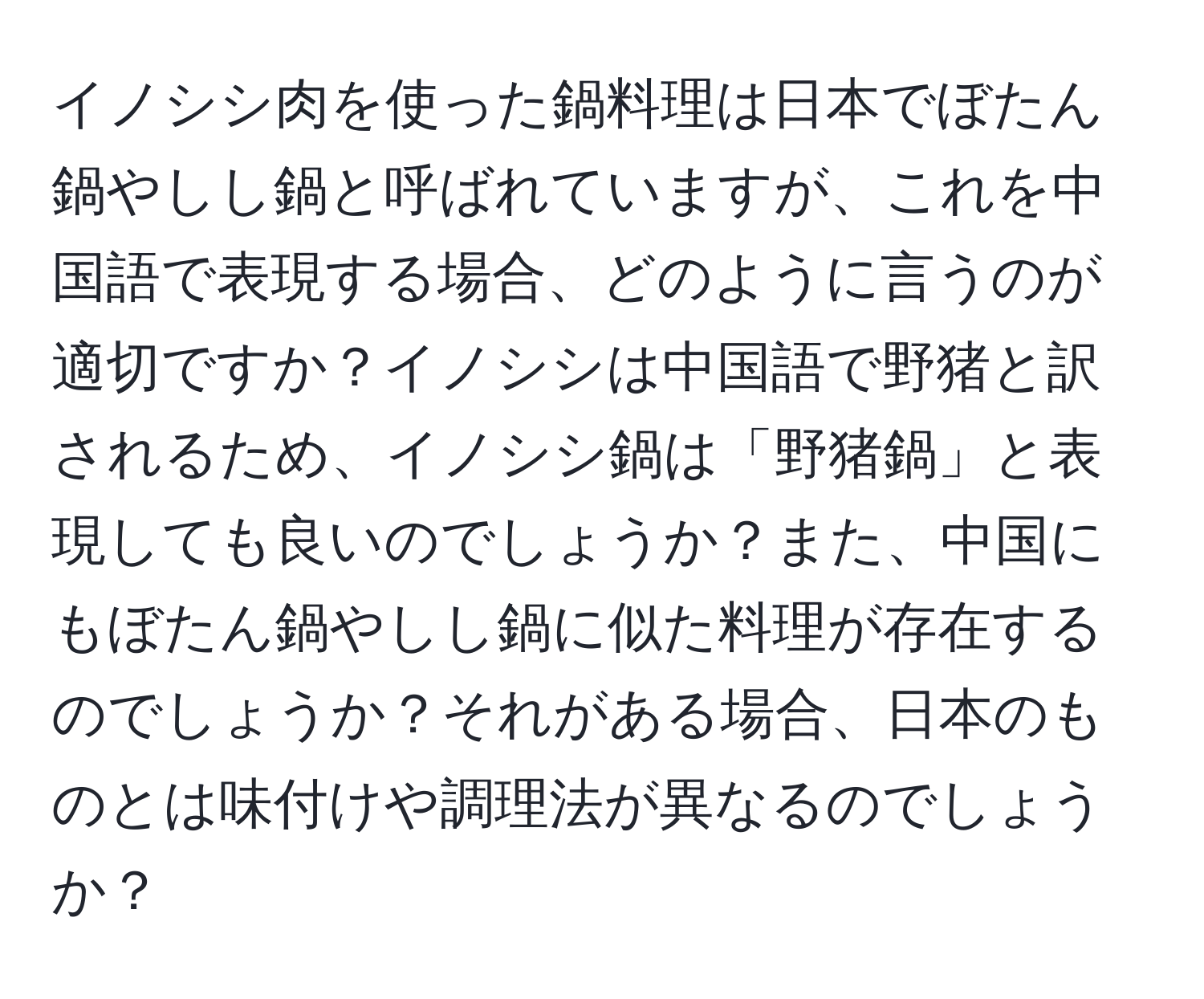 イノシシ肉を使った鍋料理は日本でぼたん鍋やしし鍋と呼ばれていますが、これを中国語で表現する場合、どのように言うのが適切ですか？イノシシは中国語で野猪と訳されるため、イノシシ鍋は「野猪鍋」と表現しても良いのでしょうか？また、中国にもぼたん鍋やしし鍋に似た料理が存在するのでしょうか？それがある場合、日本のものとは味付けや調理法が異なるのでしょうか？