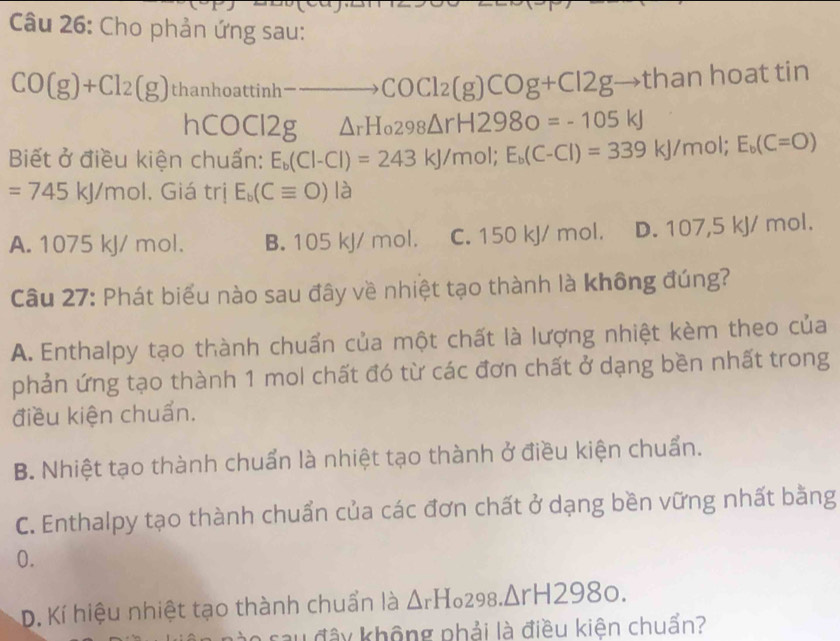 Cho phản ứng sau:
CO(g)+Cl_2(g) thanhoattinh-to COCl2(g)COg+Cl2gto thanhoat t° 1 1
hCO C 12g △ _rH_0298△ rH2980=-105kJ
Biết ở điều kiện chuẩn: E_b(Cl-Cl)=243kJ/mol; E_b(C-Cl)=339kJ/mol; E_b(C=O)
=745kJ/mol. Giá trị E_b(Cequiv O)la
A. 1075 kJ/ mol. B. 105 kJ/ mol. C. 150 kJ/ mol. D. 107,5 kJ/ mol.
Câu 27: Phát biểu nào sau đây về nhiệt tạo thành là không đúng?
A. Enthalpy tạo thành chuẩn của một chất là lượng nhiệt kèm theo của
phản ứng tạo thành 1 mol chất đó từ các đơn chất ở dạng bền nhất trong
điều kiện chuẩn.
B. Nhiệt tạo thành chuẩn là nhiệt tạo thành ở điều kiện chuẩn.
C. Enthalpy tạo thành chuẩn của các đơn chất ở dạng bền vững nhất bằng
0.
D. Kí hiệu nhiệt tạo thành chuẩn là △ _rH o298. △ rH2980. 
sau đây không phải là điều kiên chuẩn?