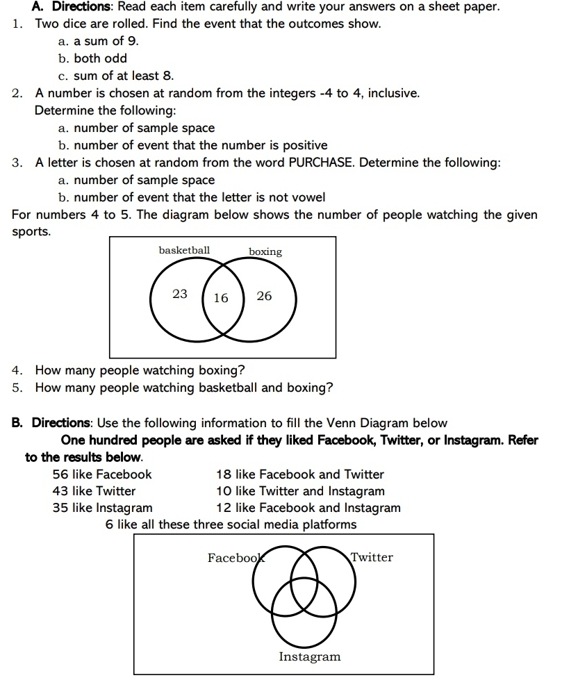 Directions: Read each item carefully and write your answers on a sheet paper.
1.   Two dice are rolled. Find the event that the outcomes show.
a. a sum of 9.
b. both odd
c. sum of at least 8.
2.   A number is chosen at random from the integers -4 to 4, inclusive.
Determine the following:
a. number of sample space
b. number of event that the number is positive
3.   A letter is chosen at random from the word PURCHASE. Determine the following:
a. number of sample space
b. number of event that the letter is not vowell
For numbers 4 to 5. The diagram below shows the number of people watching the given
sports.
basketballboxing
4.   How many people watching boxing?
5.   How many people watching basketball and boxing?
B.  Directions: Use the following information to fill the Venn Diagram below
One hundred people are asked if they liked Facebook, Twitter, or Instagram. Refer
to the results below.
56 like Facebook 18 like Facebook and Twitter
43 like Twitter 10 like Twitter and Instagram
35 like Instagram 12 like Facebook and Instagram
6 like all these three social media platforms