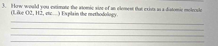 How would you estimate the atomic size of an element that exists as a diatomic molecule 
(Like O2, H2, etc…) Explain the methodology. 
_ 
_ 
_ 
_