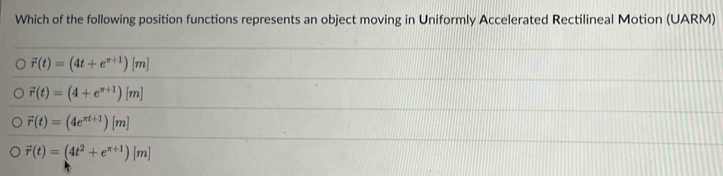 Which of the following position functions represents an object moving in Uniformly Accelerated Rectilineal Motion (UARM)
vector r(t)=(4t+e^(π +1))[m]
vector r(t)=(4+e^(π +1))[m]
vector r(t)=(4e^(π t+1))[m]
vector r(t)=(4t^2+e^(π +1))[m]