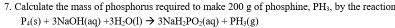 Calculate the mass of phosphorus required to make 200 g of phosphine, PH_3 by the reaction
P_4(s)+3NaOH(aq)+3H_2O(l)to 3NaH_2PO_2(aq)+PH_3(g)